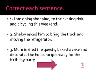 Correct each sentence.1. I am going shopping, to the skating rink and bicycling this weekend.2. Shelby asked him to bring the truck and moving the refrigerator.3. Mom invited the guests, baked a cake and decorates the house to get ready for the birthday party.3