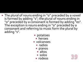 The plural of nouns ending in “o” preceded by a vowel is formed by adding “s”; the plural of nouns ending in “o” preceded by a consonant is formed by adding “es”. The exception is nouns ending in “o” preceded by a consonant and referring to music form the plural by adding “s”.potatoesheroesvolcanoesradiospianosaltossolosrodeos39