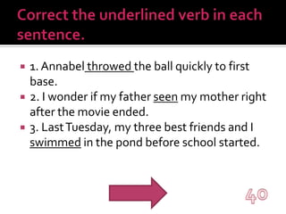 Correct the underlined verb in each sentence.1. Annabelthrowedthe ball quickly to first base.2. I wonder if my father seen my mother right after the movie ended.3. Last Tuesday, my three best friends and I swimmed in the pond before school started.40