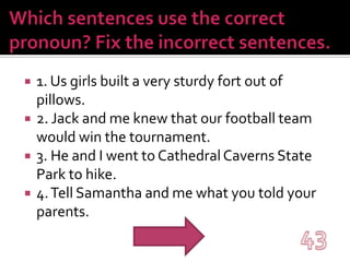 Which sentences use the correct pronoun? Fix the incorrect sentences.1. Us girls built a very sturdy fort out of pillows.2. Jack and me knew that our football team would win the tournament.3. He and I went to Cathedral Caverns State Park to hike.4. Tell Samantha and me what you told your parents.43
