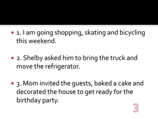 1. I am going shopping, skating and bicycling this weekend.2. Shelby asked him to bring the truck and move the refrigerator.3. Mom invited the guests, baked a cake and decorated the house to get ready for the birthday party.3