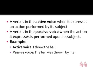 A verb is in the active voice when it expresses an action performed by its subject.A verb is in the passive voice when the action it expresses is performed upon its subject.Example:Active voice: I threw the ball.Passive voice: The ball was thrown by me.44