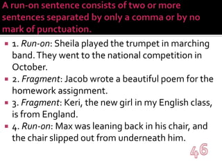 A run-on sentence consists of two or more sentences separated by only a comma or by no mark of punctuation. 1. Run-on: Sheila played the trumpet in marching band. They went to the national competition in October.2. Fragment: Jacob wrote a beautiful poem for the homework assignment.3. Fragment: Keri, the new girl in my English class, is from England.4. Run-on: Max was leaning back in his chair, and the chair slipped out from underneath him.46