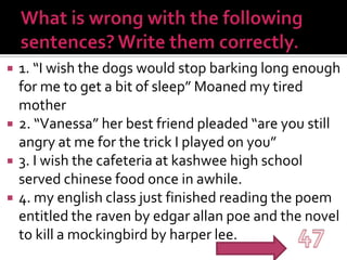 What is wrong with the following sentences? Write them correctly.1. “I wish the dogs would stop barking long enough for me to get a bit of sleep” Moaned my tired mother2. “Vanessa” her best friend pleaded “are you still angry at me for the trick I played on you”3. I wish the cafeteria at kashwee high school served chinese food once in awhile.4. my english class just finished reading the poem entitled the raven by edgarallanpoe and the novel to kill a mockingbird by harper lee.47