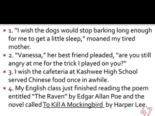 1. “I wish the dogs would stop barking long enough for me to get a little sleep,” moaned my tired mother.2. “Vanessa,” her best friend pleaded, “are you still angry at me for the trick I played on you?”3. I wish the cafeteria at Kashwee High School served Chinese food once in awhile.4. My English class just finished reading the poem entitled “The Raven” by Edgar Allan Poe and the novel called To Kill A Mockingbird  by Harper Lee.47