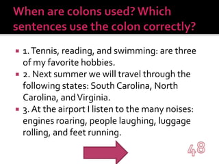 When are colons used? Which sentences use the colon correctly?1. Tennis, reading, and swimming: are three of my favorite hobbies.2. Next summer we will travel through the following states: South Carolina, North Carolina, and Virginia.3. At the airport I listen to the many noises: engines roaring, people laughing, luggage rolling, and feet running.48
