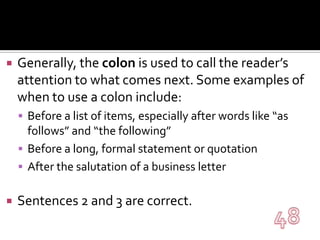 Generally, the colon is used to call the reader’s attention to what comes next. Some examples of when to use a colon include:Before a list of items, especially after words like “as follows” and “the following”Before a long, formal statement or quotationAfter the salutation of a business letterSentences 2 and 3 are correct.48