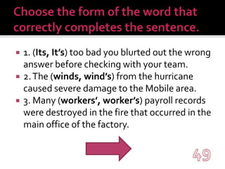 Choose the form of the word that correctly completes the sentence.1. (Its, It’s) too bad you blurted out the wrong answer before checking with your team.2. The (winds, wind’s) from the hurricane caused severe damage to the Mobile area.3. Many (workers’, worker’s) payroll records were destroyed in the fire that occurred in the main office of the factory.49