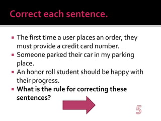 Correct each sentence.The first time a user places an order, they must provide a credit card number.Someone parked their car in my parking place.An honor roll student should be happy with their progress.What is the rule for correcting these sentences?5