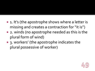1. It’s (the apostrophe shows where a letter is missing and creates a contraction for “it is”)2. winds (no apostrophe needed as this is the plural form of wind)3. workers’ (the apostrophe indicates the plural possessive of worker)49