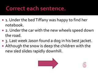 Correct each sentence.1. Under the bed Tiffany was happy to find her notebook.2. Under the car with the new wheels speed down the road.3. Last week Jason found a dog in his best jacket.Although the snow is deep the children with the new sled slides rapidly downhill. 6