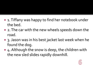 1. Tiffany was happy to find her notebook under the bed.2. The car with the new wheels speeds down the road.3. Jason was in his best jacket last week when he found the dog.4. Although the snow is deep, the children with the new sled slides rapidly downhill.6