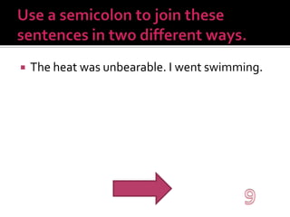 Use a semicolon to join these sentences in two different ways.The heat was unbearable. I went swimming.9
