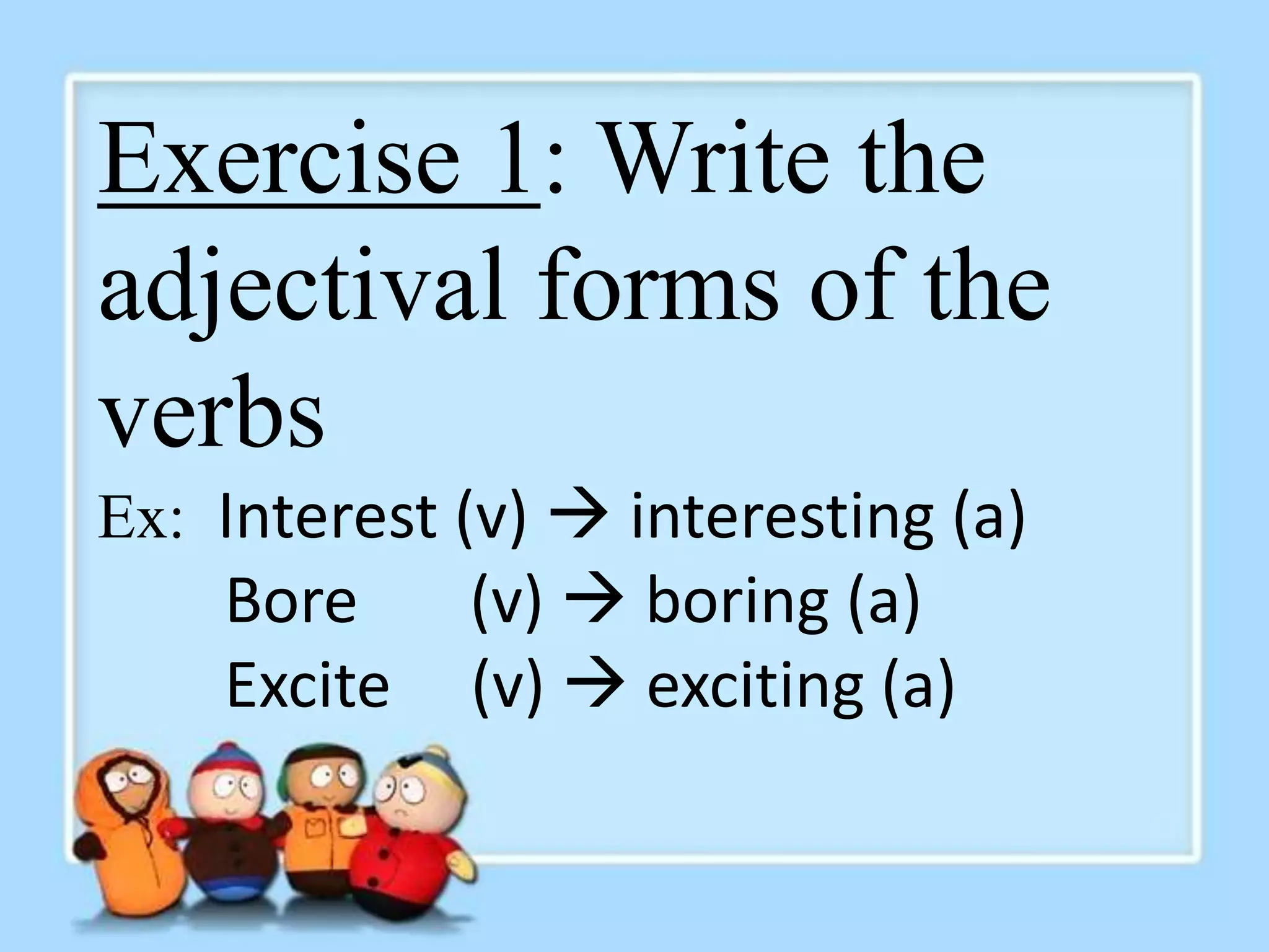 Exercise 1: Write the 
adjectival forms of the 
verbs 
Ex: Interest (v)  interesting (a) 
Bore (v)  boring (a) 
Excite (v)  exciting (a) 
 