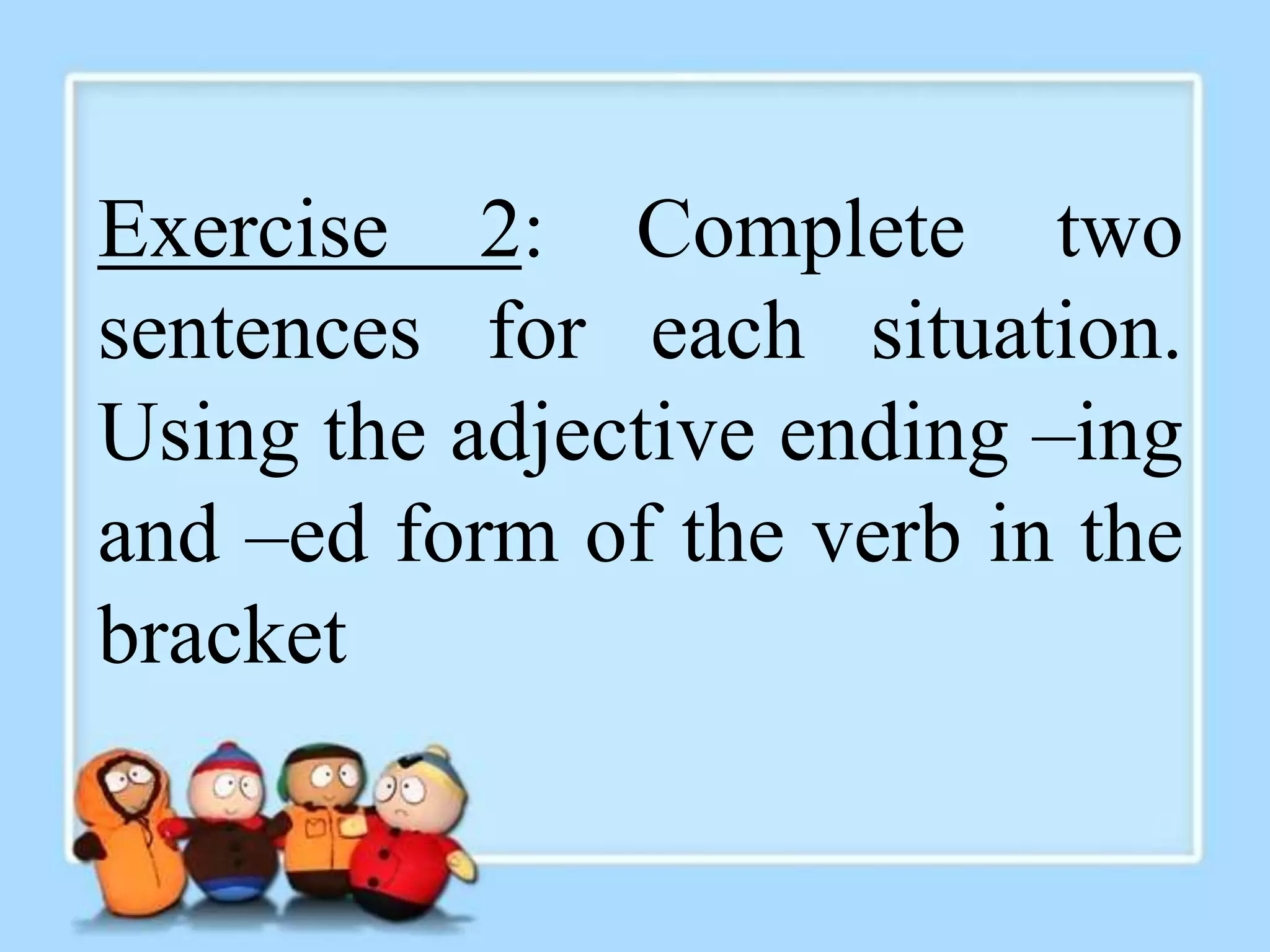 Exercise 2: Complete two 
sentences for each situation. 
Using the adjective ending –ing 
and –ed form of the verb in the 
bracket 
 