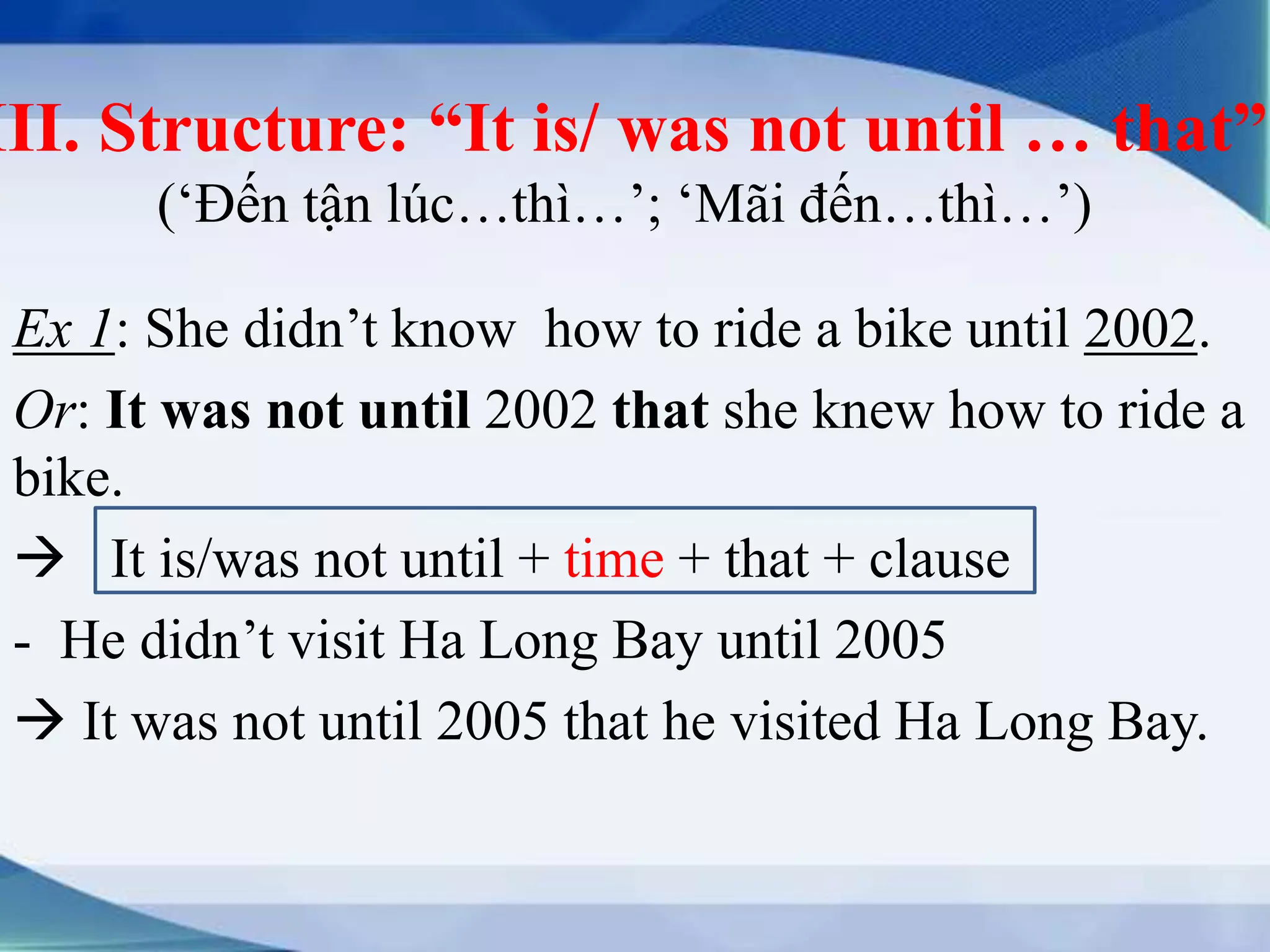 III. Structure: “It is/ was not until … that” 
(‘Đến tận lúc…thì…’; ‘Mãi đến…thì…’) 
Ex 1: She didn’t know how to ride a bike until 2002. 
Or: It was not until 2002 that she knew how to ride a 
bike. 
 It is/was not until + time + that + clause 
- He didn’t visit Ha Long Bay until 2005 
 It was not until 2005 that he visited Ha Long Bay. 
 