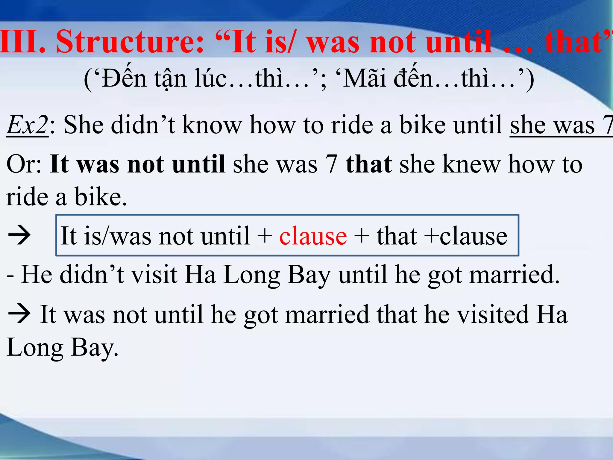 III. Structure: “It is/ was not until … that” 
(‘Đến tận lúc…thì…’; ‘Mãi đến…thì…’) 
Ex2: She didn’t know how to ride a bike until she was 7. 
Or: It was not until she was 7 that she knew how to 
ride a bike. 
 It is/was not until + clause + that +clause 
- He didn’t visit Ha Long Bay until he got married. 
 It was not until he got married that he visited Ha 
Long Bay. 
 