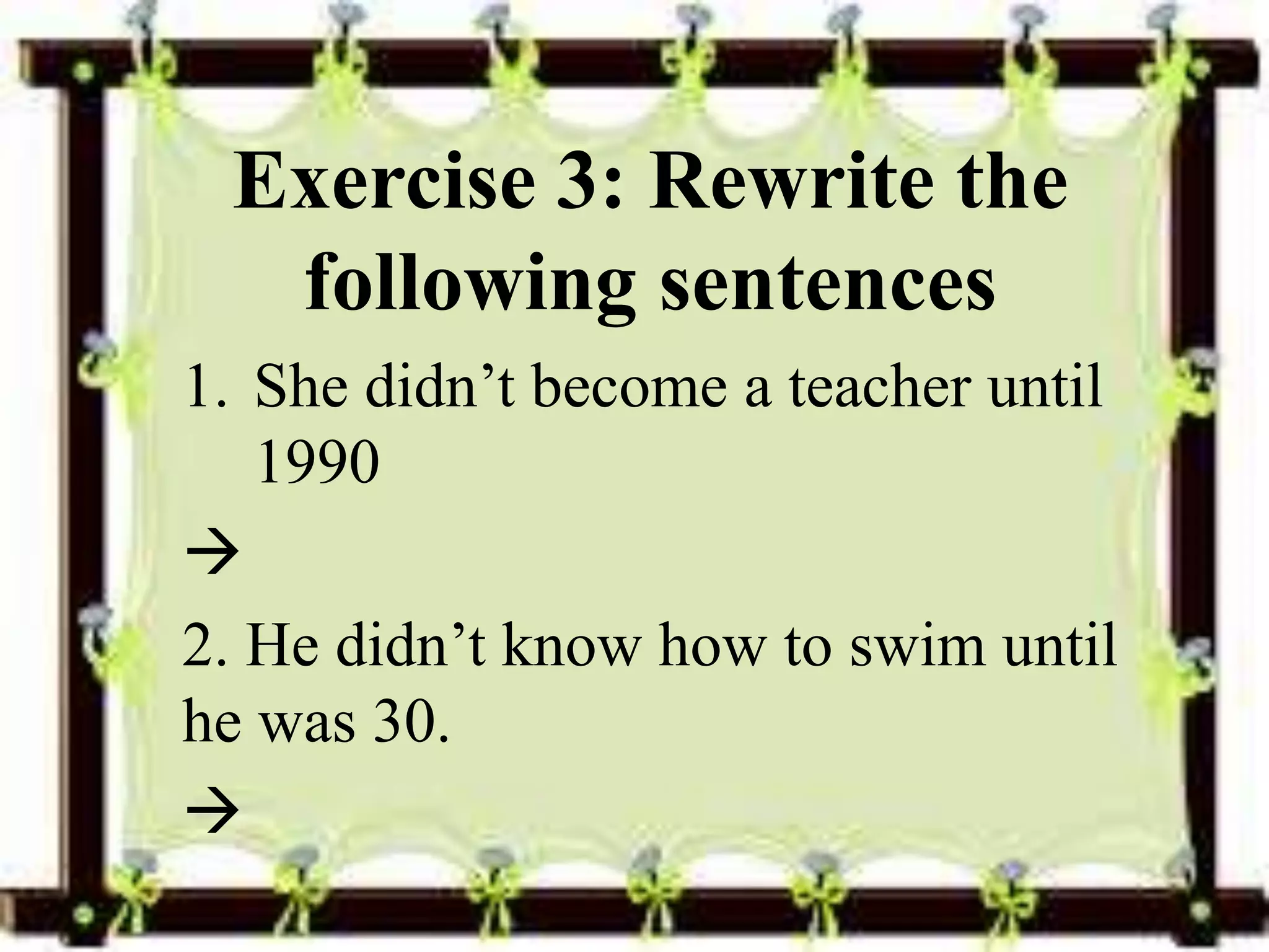 Exercise 3: Rewrite the 
following sentences 
1. She didn’t become a teacher until 
1990 
 
2. He didn’t know how to swim until 
he was 30. 
 
 