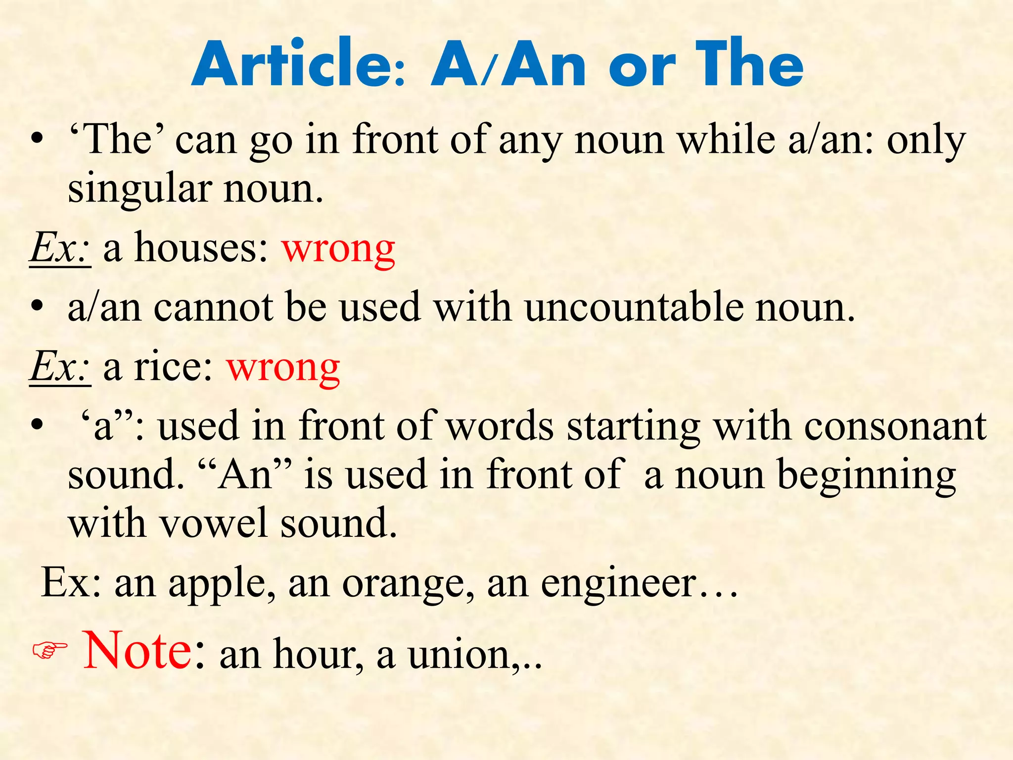 Article: A/An or The 
• ‘The’ can go in front of any noun while a/an: only 
singular noun. 
Ex: a houses: wrong 
• a/an cannot be used with uncountable noun. 
Ex: a rice: wrong 
• ‘a”: used in front of words starting with consonant 
sound. “An” is used in front of a noun beginning 
with vowel sound. 
Ex: an apple, an orange, an engineer… 
 Note: an hour, a union,.. 
 