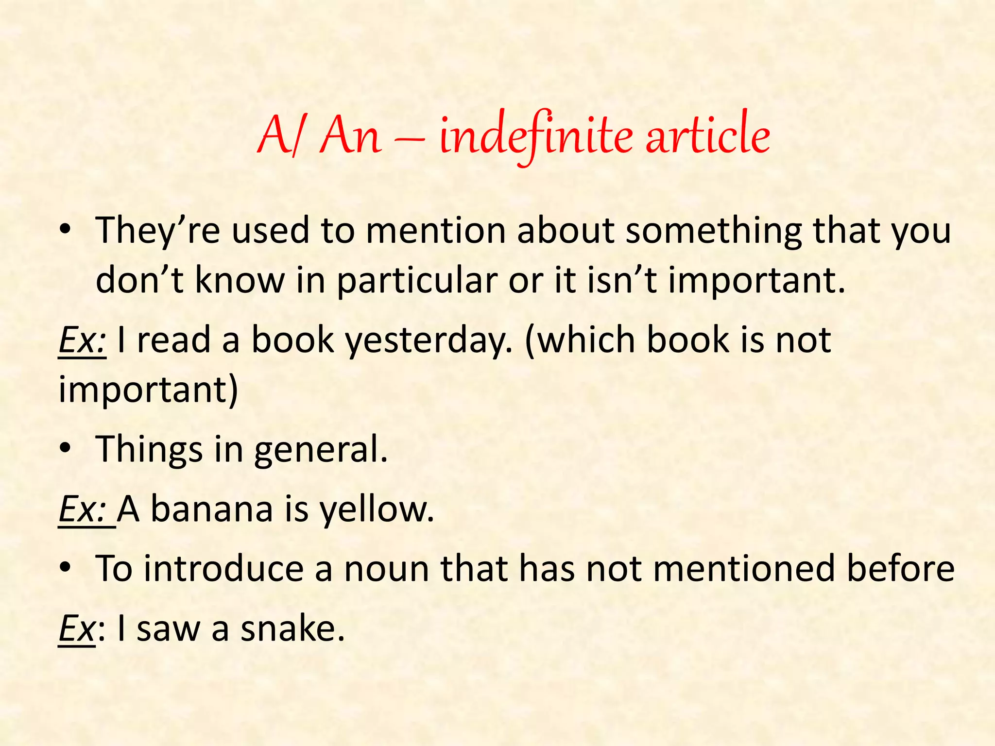 A/ An – indefinite article 
• They’re used to mention about something that you 
don’t know in particular or it isn’t important. 
Ex: I read a book yesterday. (which book is not 
important) 
• Things in general. 
Ex: A banana is yellow. 
• To introduce a noun that has not mentioned before 
Ex: I saw a snake. 
 