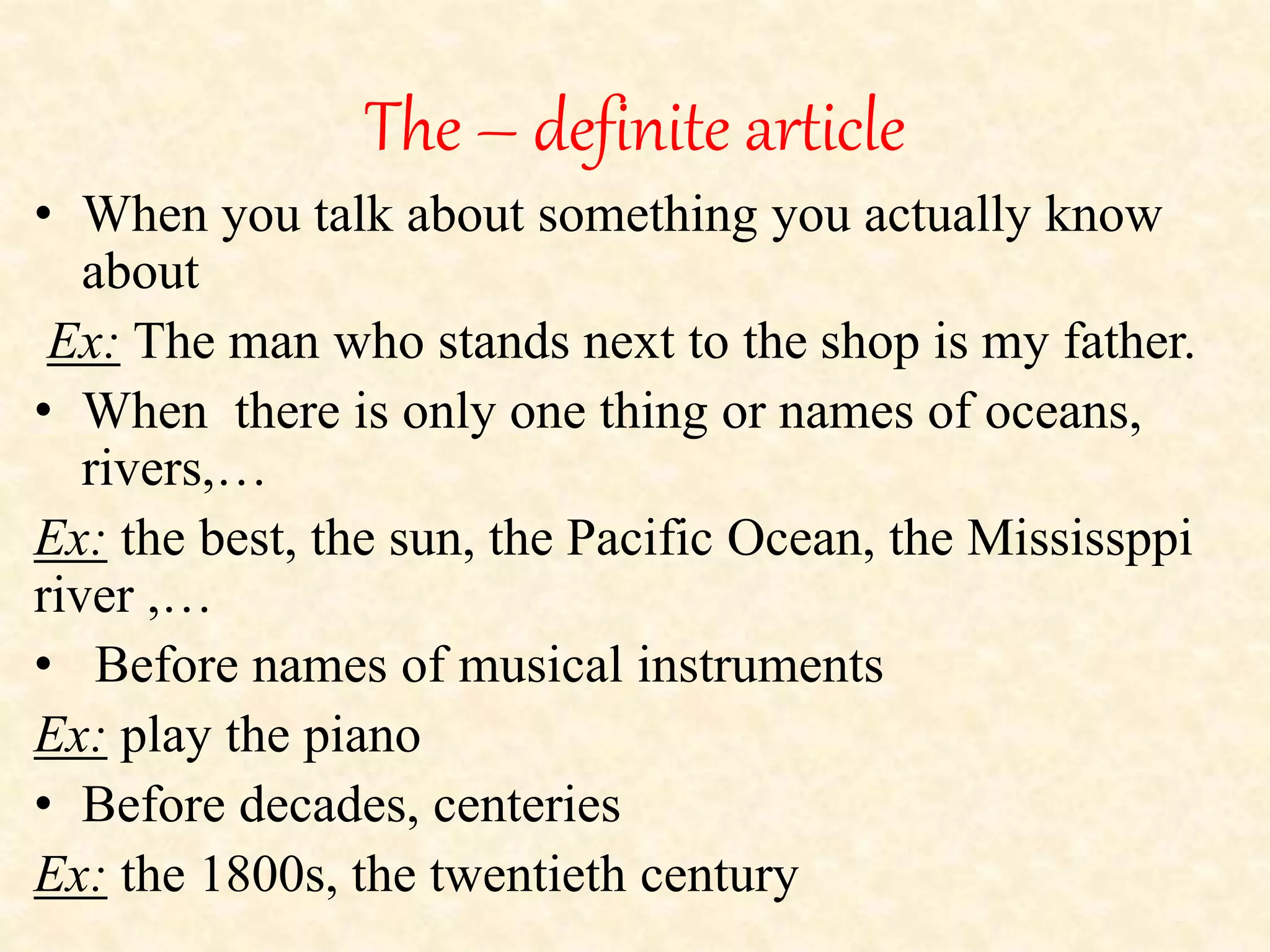 The – definite article 
• When you talk about something you actually know 
about 
Ex: The man who stands next to the shop is my father. 
• When there is only one thing or names of oceans, 
rivers,… 
Ex: the best, the sun, the Pacific Ocean, the Mississppi 
river ,… 
• Before names of musical instruments 
Ex: play the piano 
• Before decades, centeries 
Ex: the 1800s, the twentieth century 
 