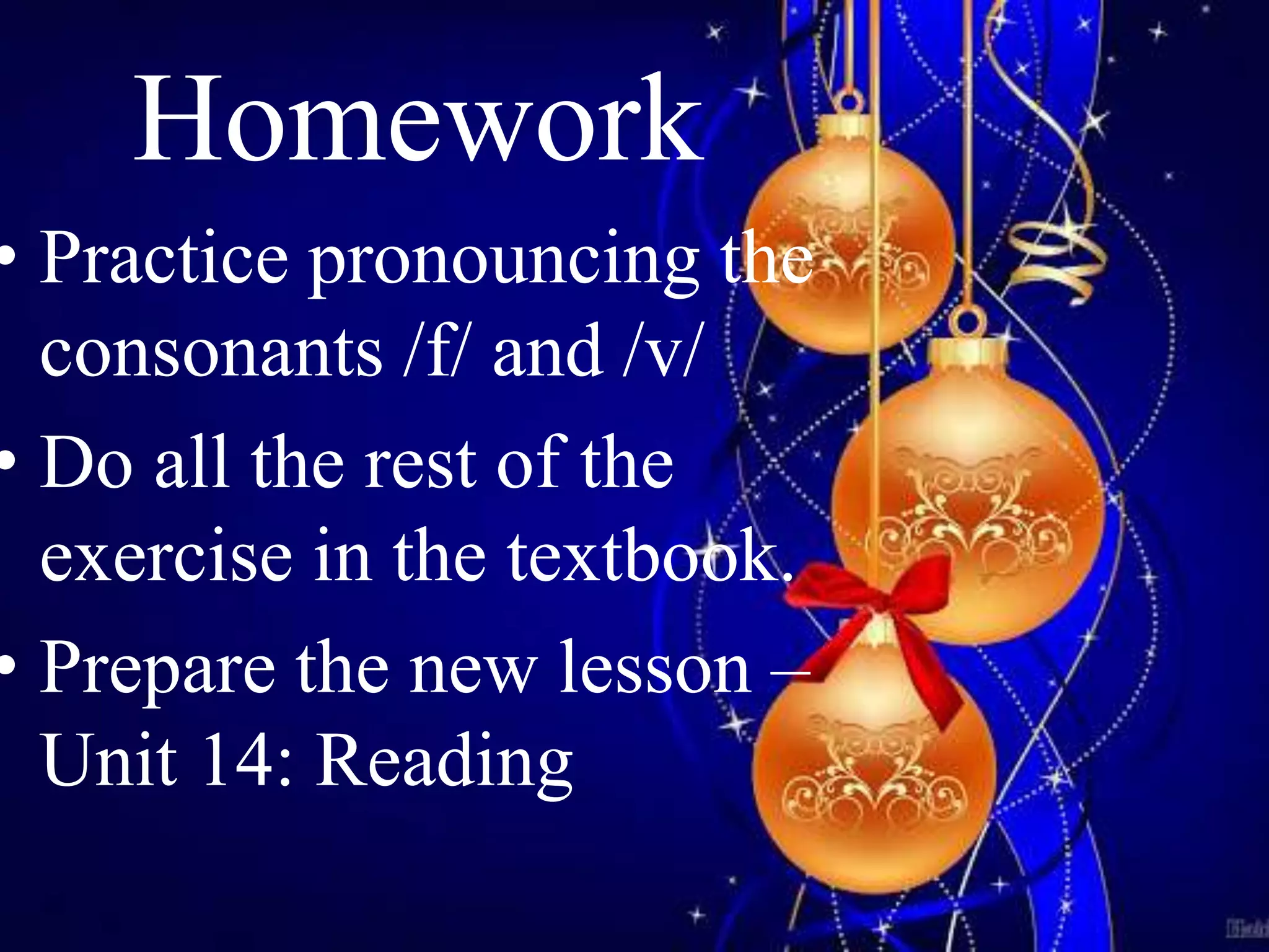 Homework 
• Practice pronouncing the 
consonants /f/ and /v/ 
• Do all the rest of the 
exercise in the textbook. 
• Prepare the new lesson – 
Unit 14: Reading 
 