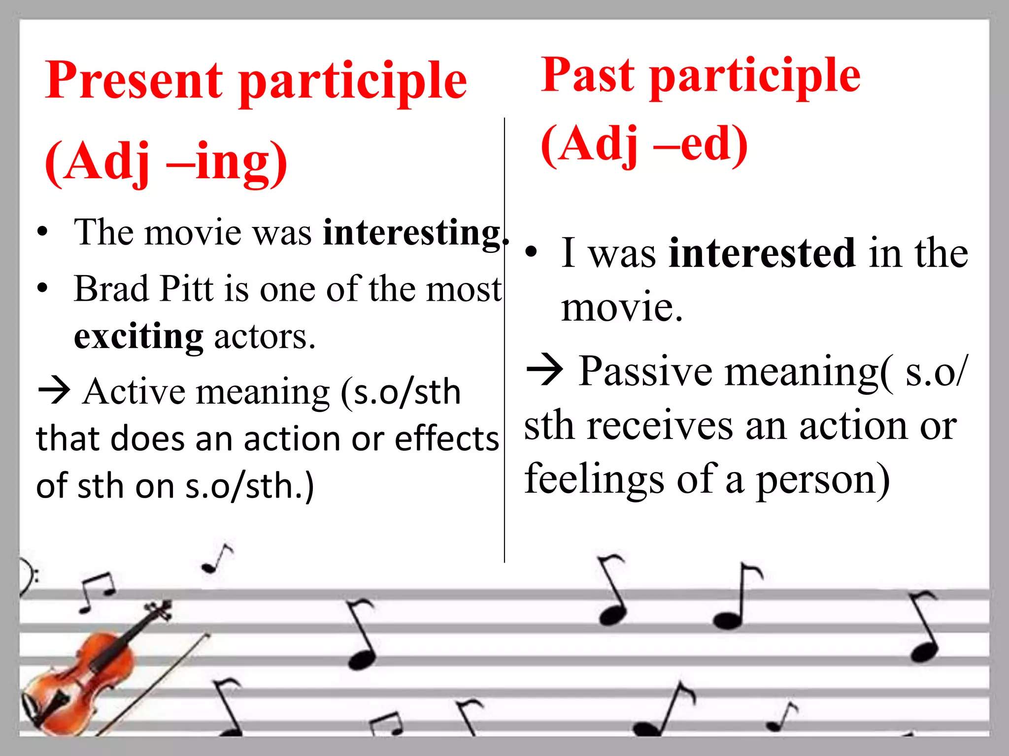 Present participle 
(Adj –ing) 
• The movie was interesting. 
• Brad Pitt is one of the most 
exciting actors. 
 Active meaning (s.o/sth 
that does an action or effects 
of sth on s.o/sth.) 
Past participle 
(Adj –ed) 
• I was interested in the 
movie. 
 Passive meaning( s.o/ 
sth receives an action or 
feelings of a person) 
 