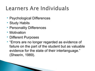  Psychological Differences
 Study Habits
 Personality Differences
 Motivation
 Different Purposes
 “Errors are no longer regarded as evidence of
failure on the part of the student but as valuable
evidence for the state of their interlanguage.”
(Sheerin, 1989).
 