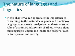 The nature of languages and
linguistics
 In this chapter we can appreciate the importance of
concerning to the naturalness, power and function of
language where we can analyse and understand some
rules of grammar and a system of arbitrary vocal signs
but language is unique and innate and proper of each
culture, person and society.
 