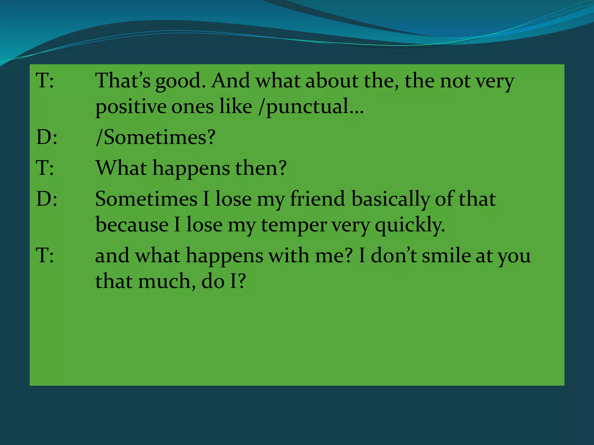 T: That’s good. And what about the, the not very
positive ones like /punctual…
D: /Sometimes?
T: What happens then?
D: Sometimes I lose my friend basically of that
because I lose my temper very quickly.
T: and what happens with me? I don’t smile at you
that much, do I?
 