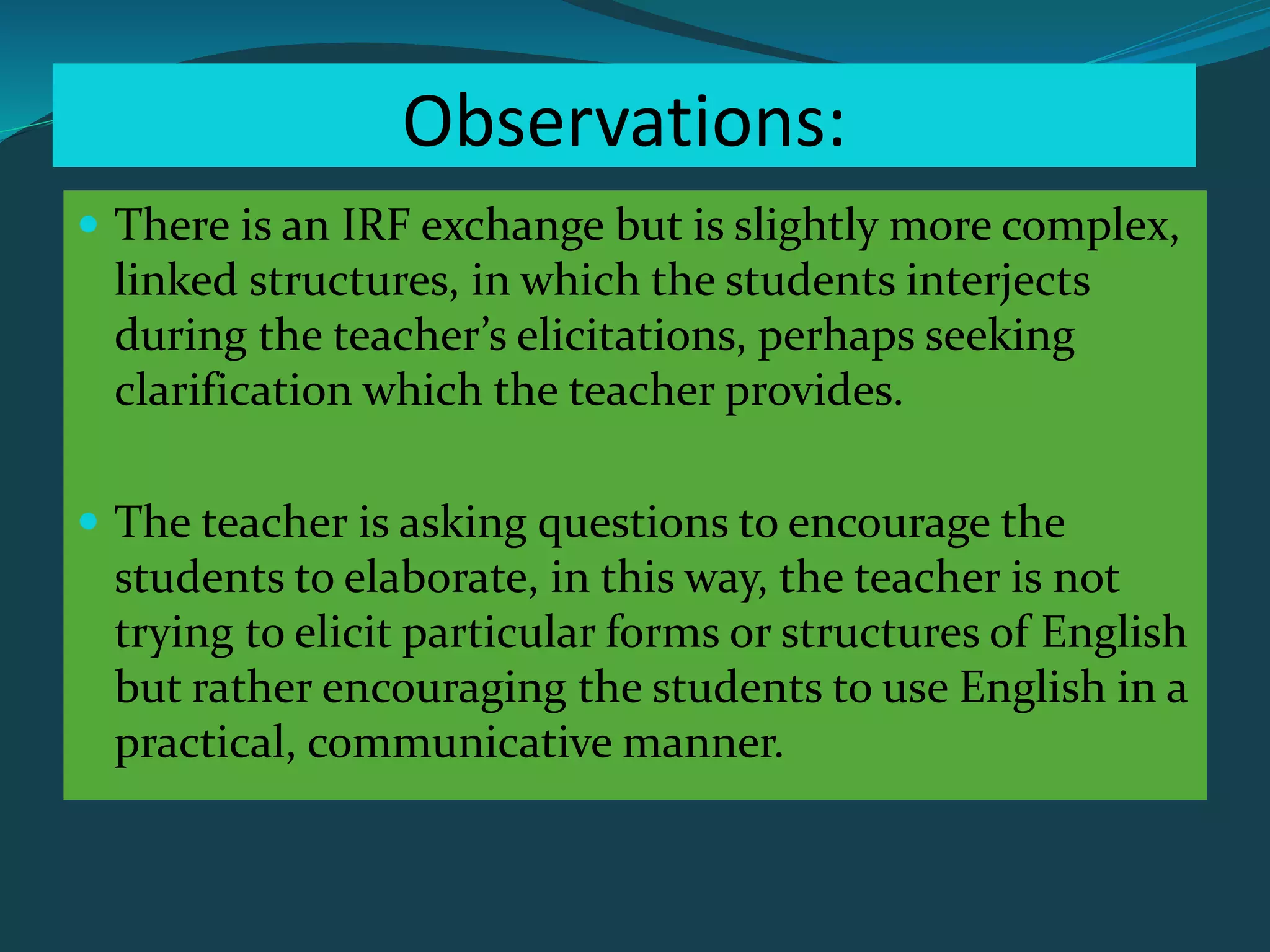 Observations:
 There is an IRF exchange but is slightly more complex,
linked structures, in which the students interjects
during the teacher’s elicitations, perhaps seeking
clarification which the teacher provides.
 The teacher is asking questions to encourage the
students to elaborate, in this way, the teacher is not
trying to elicit particular forms or structures of English
but rather encouraging the students to use English in a
practical, communicative manner.
 