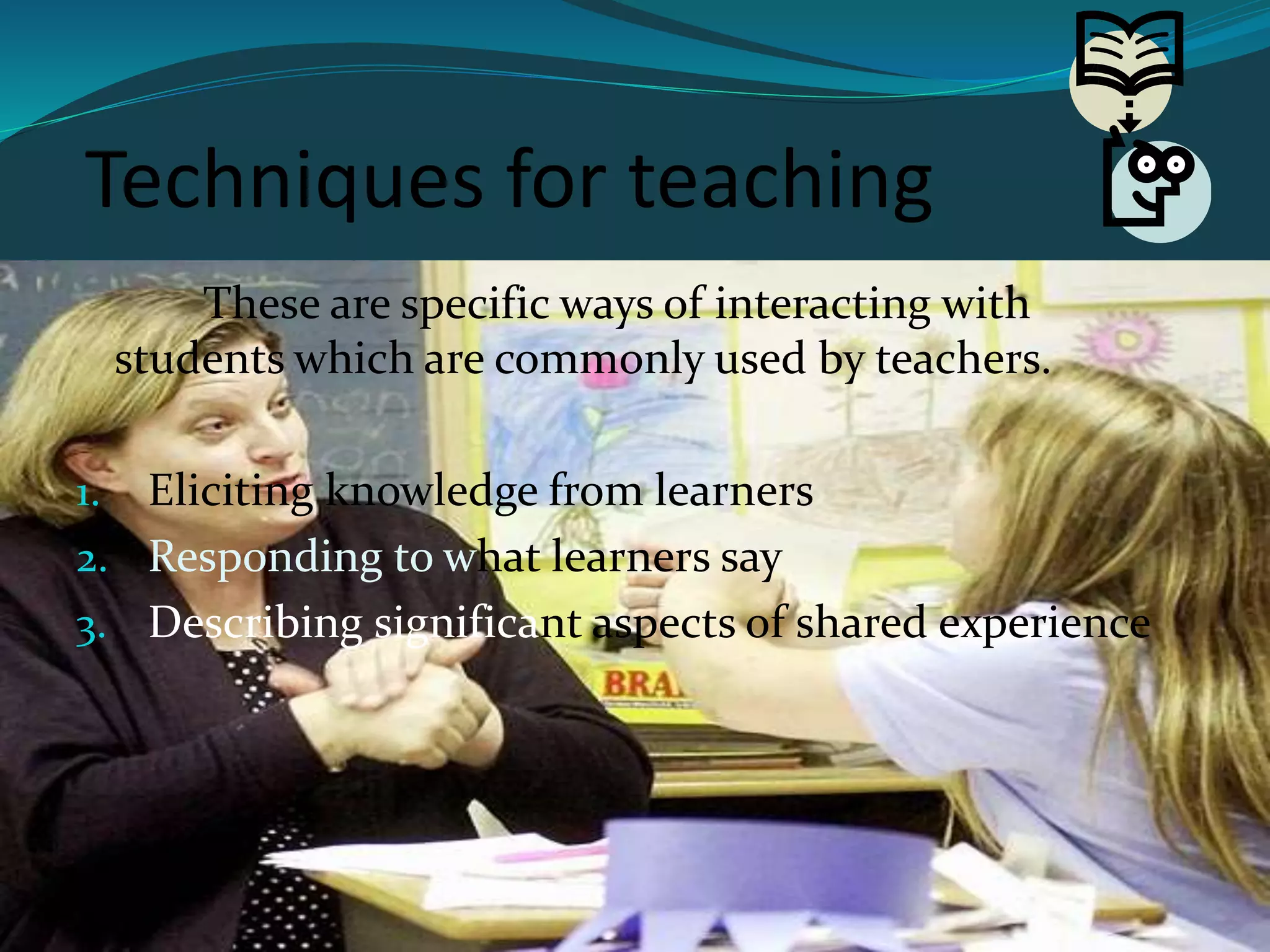 Techniques for teaching
These are specific ways of interacting with
students which are commonly used by teachers.
1. Eliciting knowledge from learners
2. Responding to what learners say
3. Describing significant aspects of shared experience
 