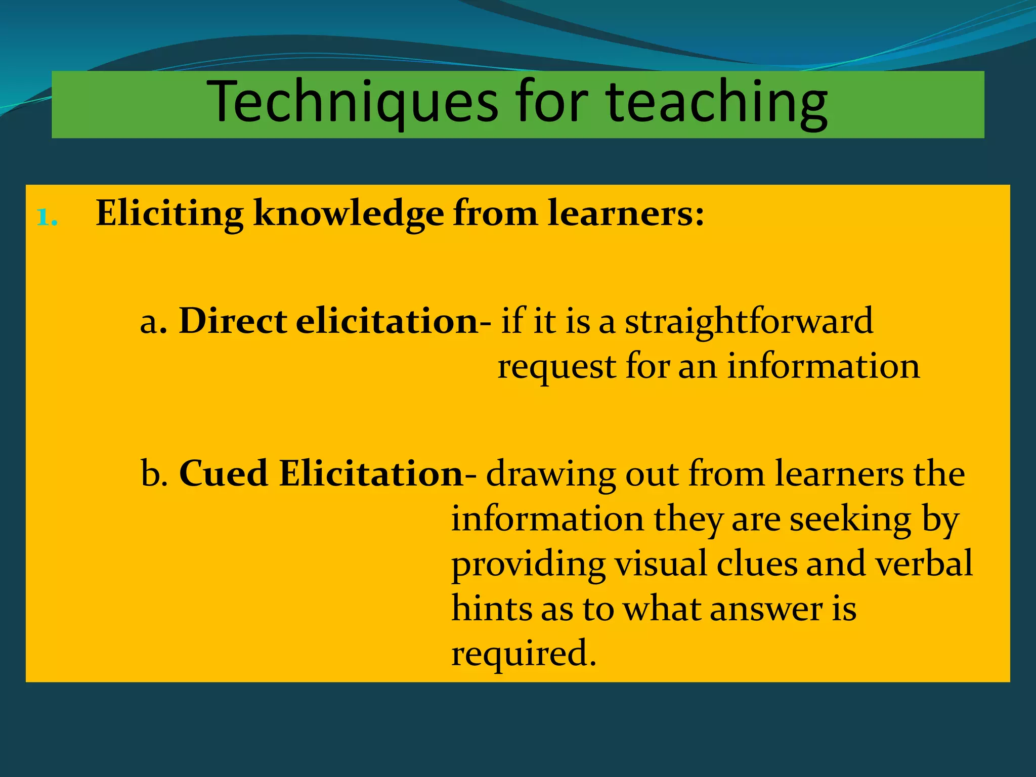 Techniques for teaching
1. Eliciting knowledge from learners:
a. Direct elicitation- if it is a straightforward
request for an information
b. Cued Elicitation- drawing out from learners the
information they are seeking by
providing visual clues and verbal
hints as to what answer is
required.
 