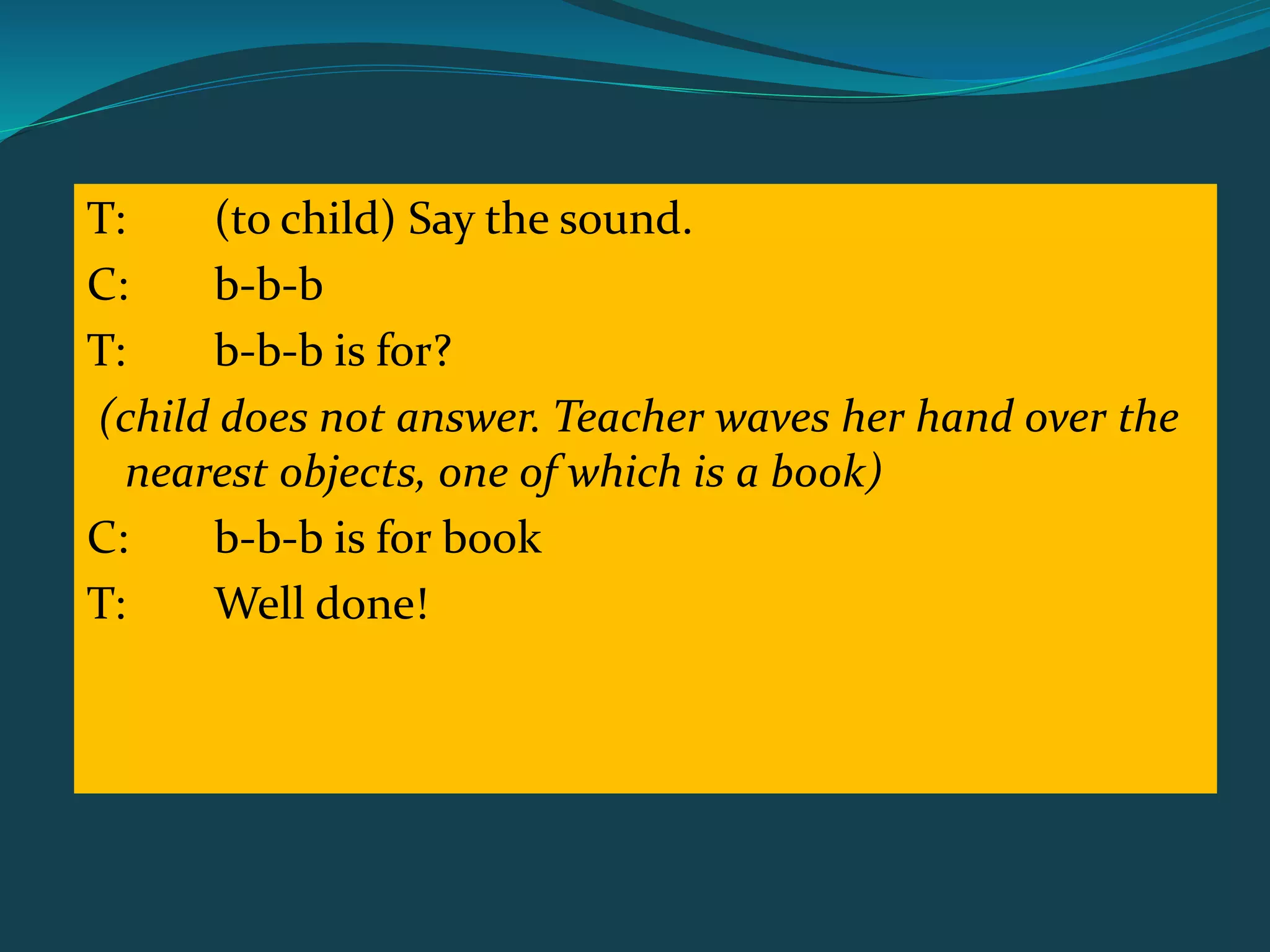 T: (to child) Say the sound.
C: b-b-b
T: b-b-b is for?
(child does not answer. Teacher waves her hand over the
nearest objects, one of which is a book)
C: b-b-b is for book
T: Well done!
 