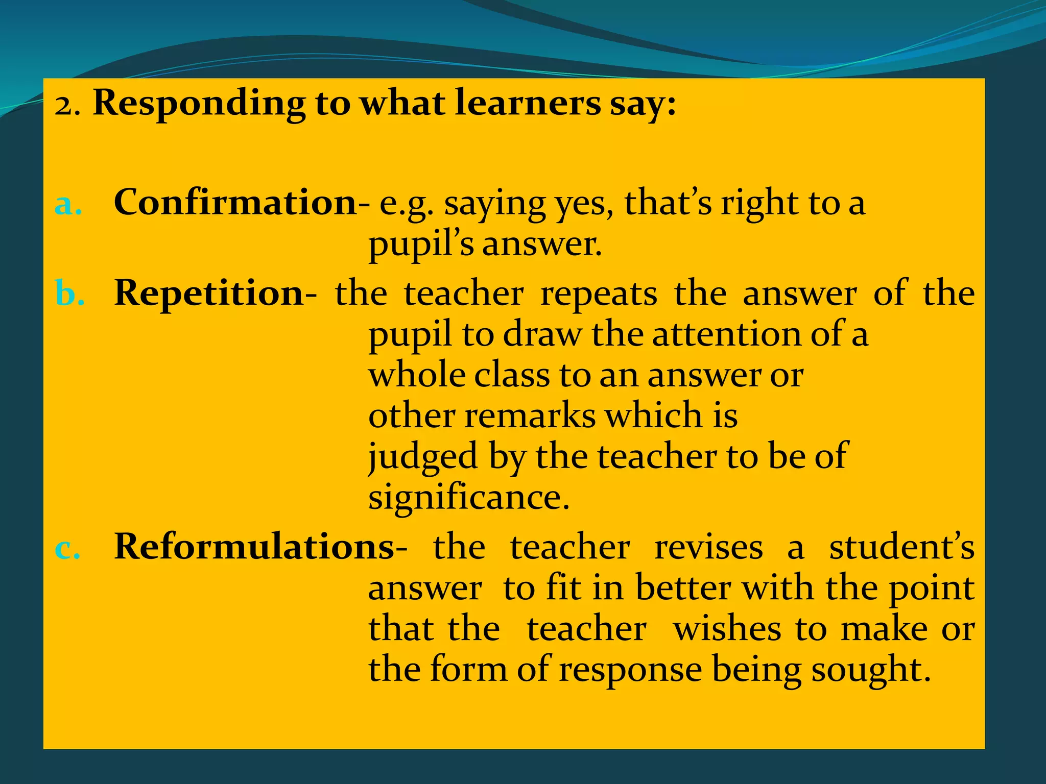2. Responding to what learners say:
a. Confirmation- e.g. saying yes, that’s right to a
pupil’s answer.
b. Repetition- the teacher repeats the answer of the
pupil to draw the attention of a
whole class to an answer or
other remarks which is
judged by the teacher to be of
significance.
c. Reformulations- the teacher revises a student’s
answer to fit in better with the point
that the teacher wishes to make or
the form of response being sought.
 