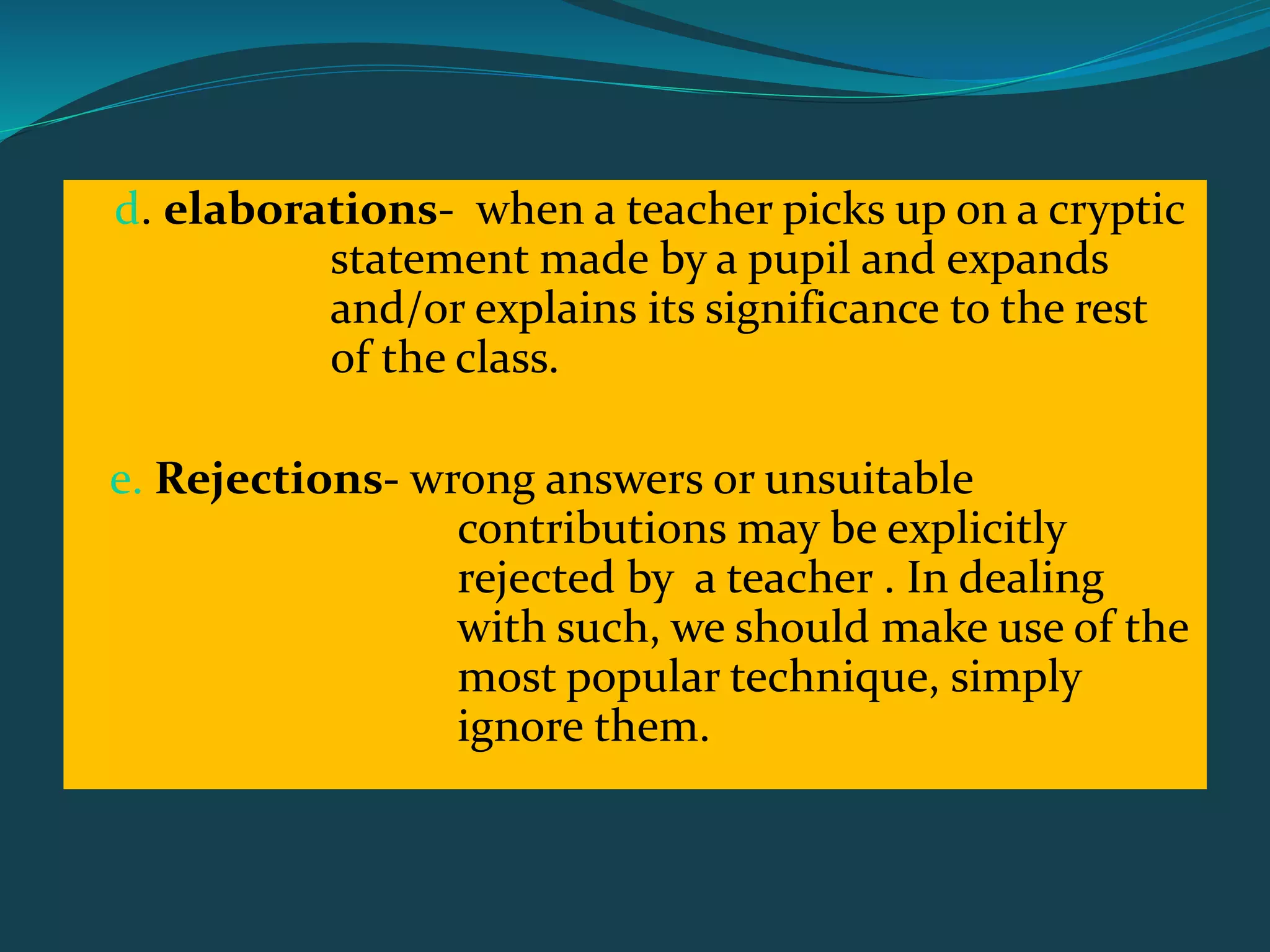 d. elaborations- when a teacher picks up on a cryptic
statement made by a pupil and expands
and/or explains its significance to the rest
of the class.
e. Rejections- wrong answers or unsuitable
contributions may be explicitly
rejected by a teacher . In dealing
with such, we should make use of the
most popular technique, simply
ignore them.
 