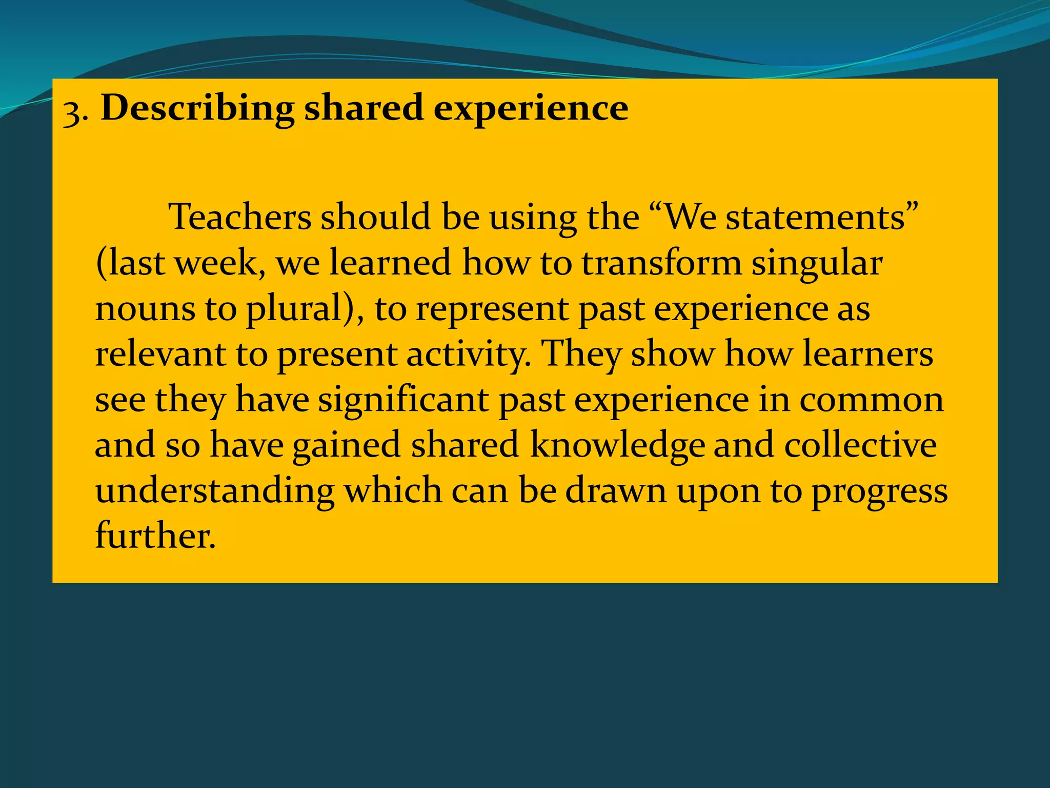 3. Describing shared experience
Teachers should be using the “We statements”
(last week, we learned how to transform singular
nouns to plural), to represent past experience as
relevant to present activity. They show how learners
see they have significant past experience in common
and so have gained shared knowledge and collective
understanding which can be drawn upon to progress
further.
 