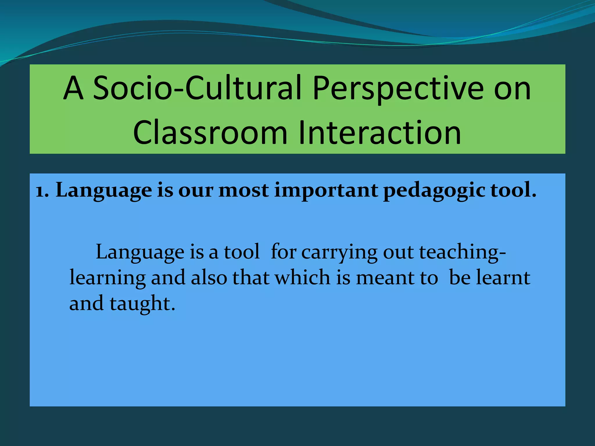 A Socio-Cultural Perspective on
Classroom Interaction
1. Language is our most important pedagogic tool.
Language is a tool for carrying out teaching-
learning and also that which is meant to be learnt
and taught.
 