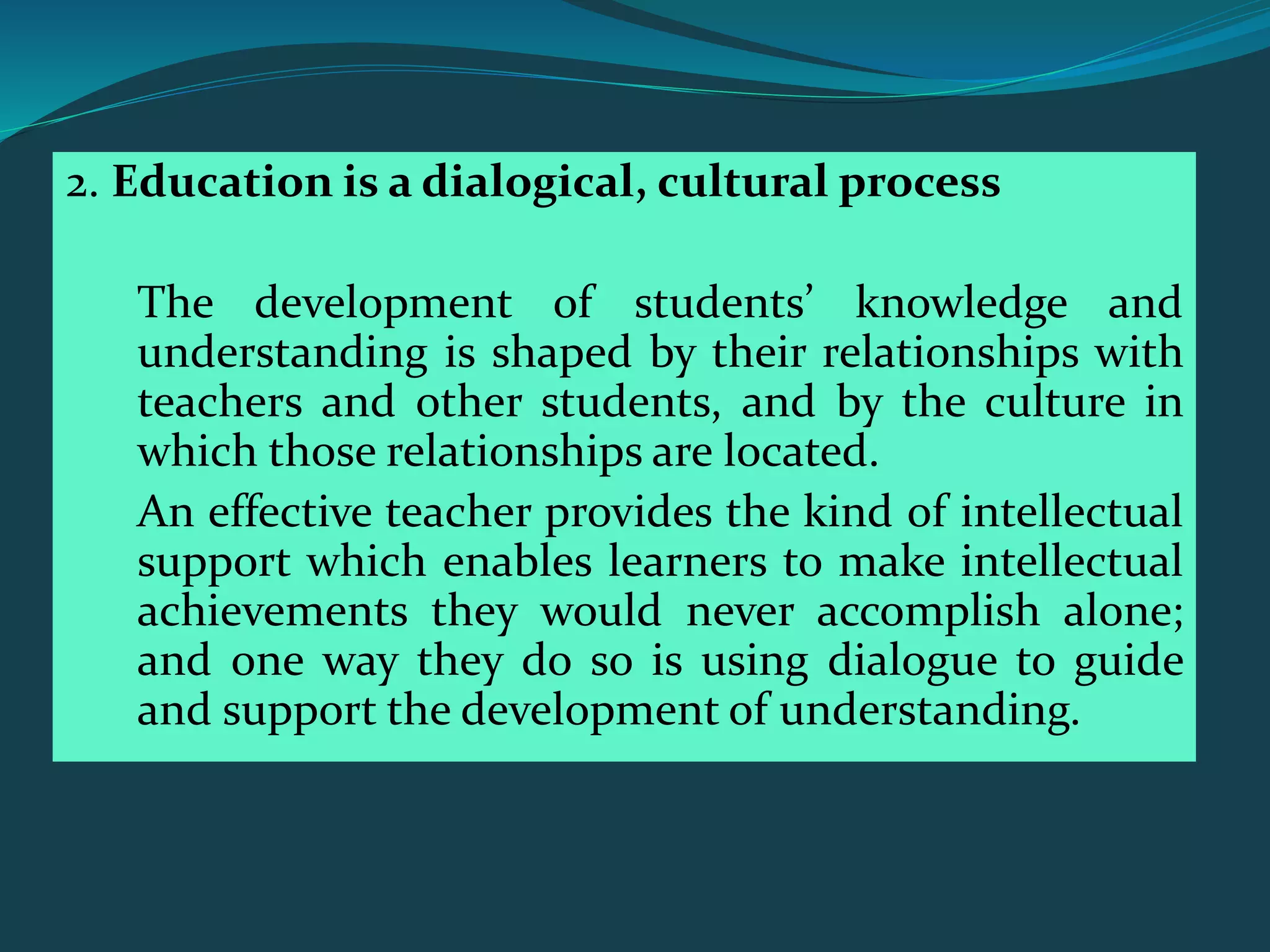 2. Education is a dialogical, cultural process
The development of students’ knowledge and
understanding is shaped by their relationships with
teachers and other students, and by the culture in
which those relationships are located.
An effective teacher provides the kind of intellectual
support which enables learners to make intellectual
achievements they would never accomplish alone;
and one way they do so is using dialogue to guide
and support the development of understanding.
 