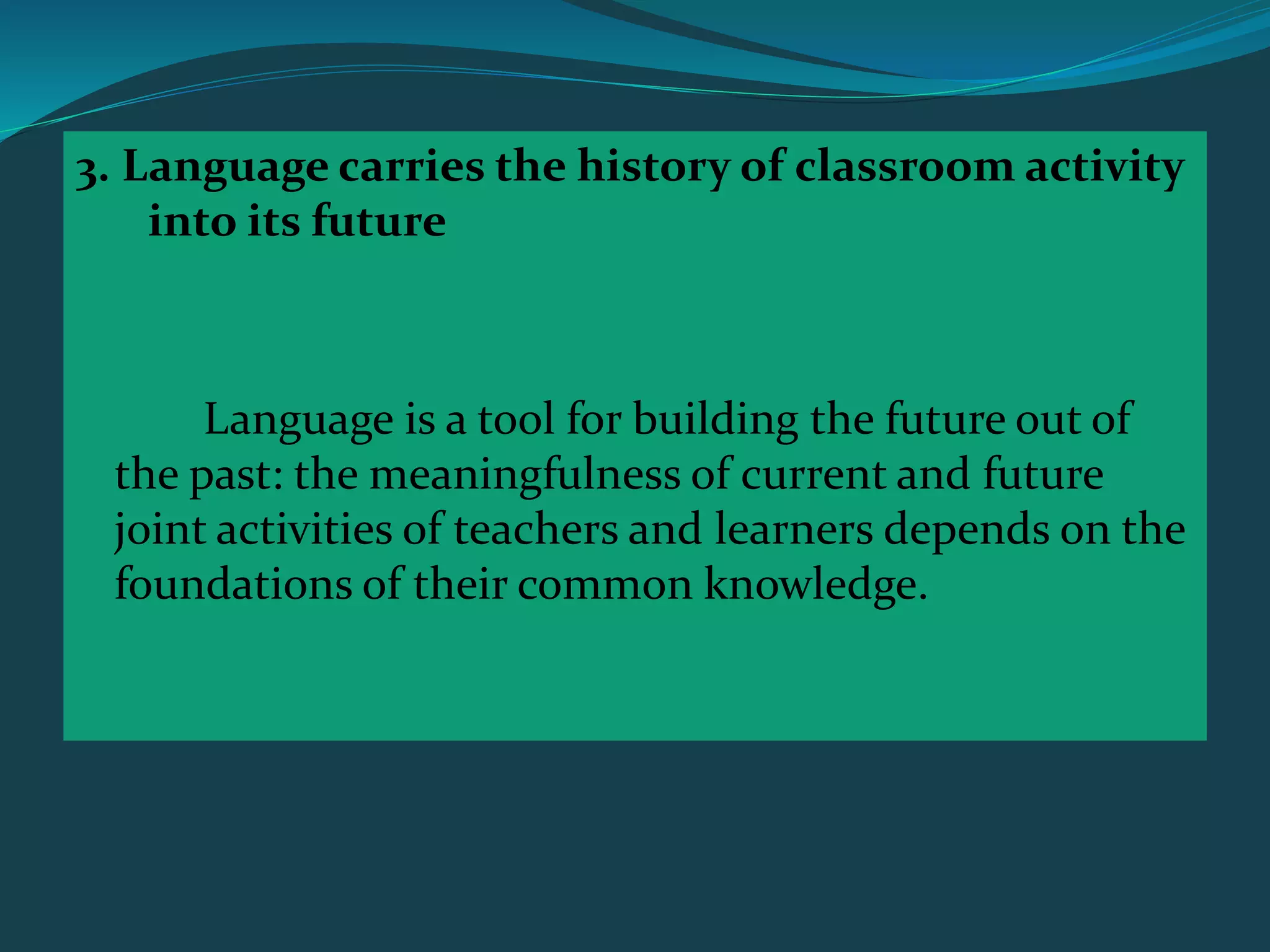 3. Language carries the history of classroom activity
into its future
Language is a tool for building the future out of
the past: the meaningfulness of current and future
joint activities of teachers and learners depends on the
foundations of their common knowledge.
 