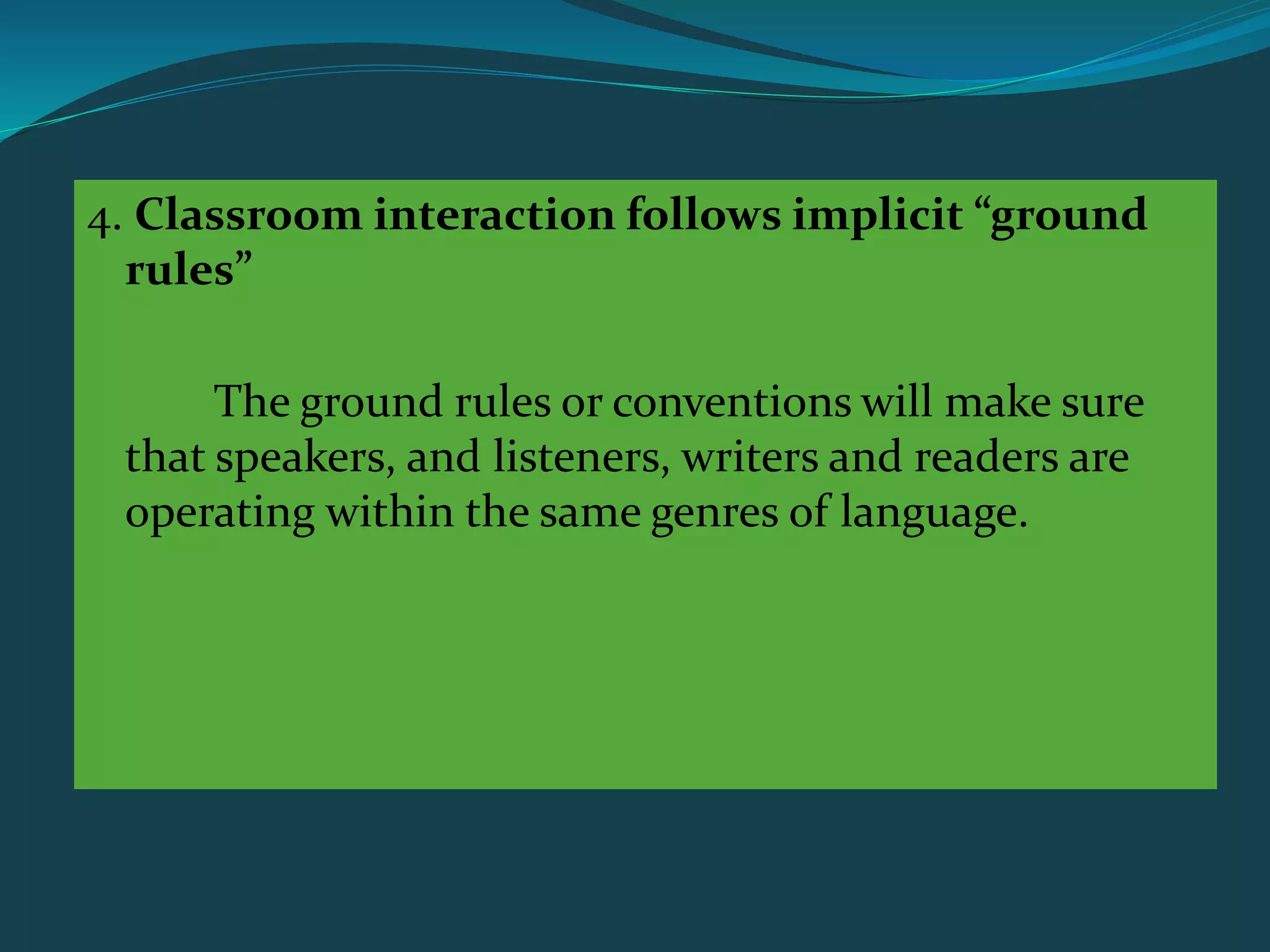 4. Classroom interaction follows implicit “ground
rules”
The ground rules or conventions will make sure
that speakers, and listeners, writers and readers are
operating within the same genres of language.
 
