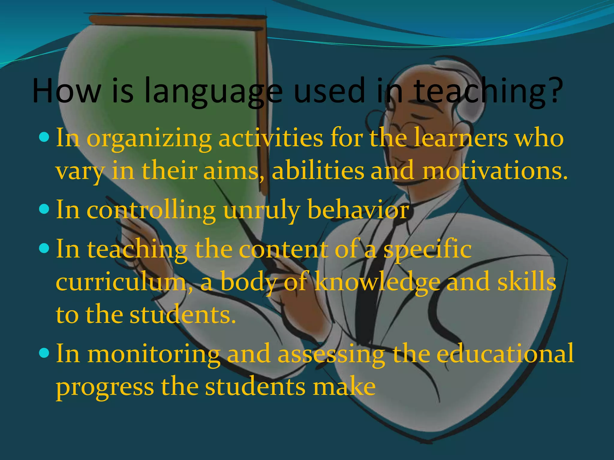 How is language used in teaching?
 In organizing activities for the learners who
vary in their aims, abilities and motivations.
 In controlling unruly behavior
 In teaching the content of a specific
curriculum, a body of knowledge and skills
to the students.
 In monitoring and assessing the educational
progress the students make
 
