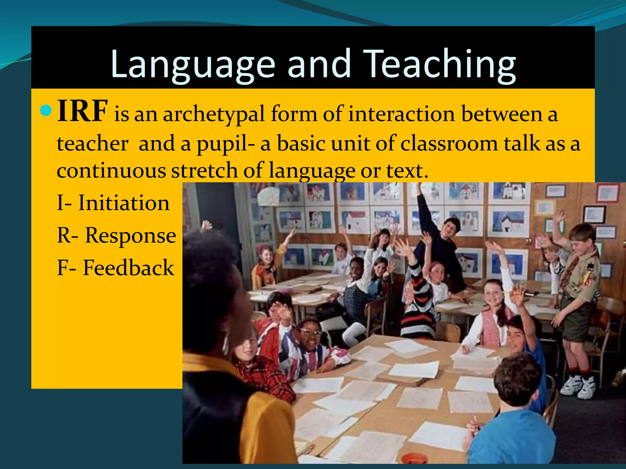 Language and Teaching
IRF is an archetypal form of interaction between a
teacher and a pupil- a basic unit of classroom talk as a
continuous stretch of language or text.
I- Initiation
R- Response
F- Feedback
 