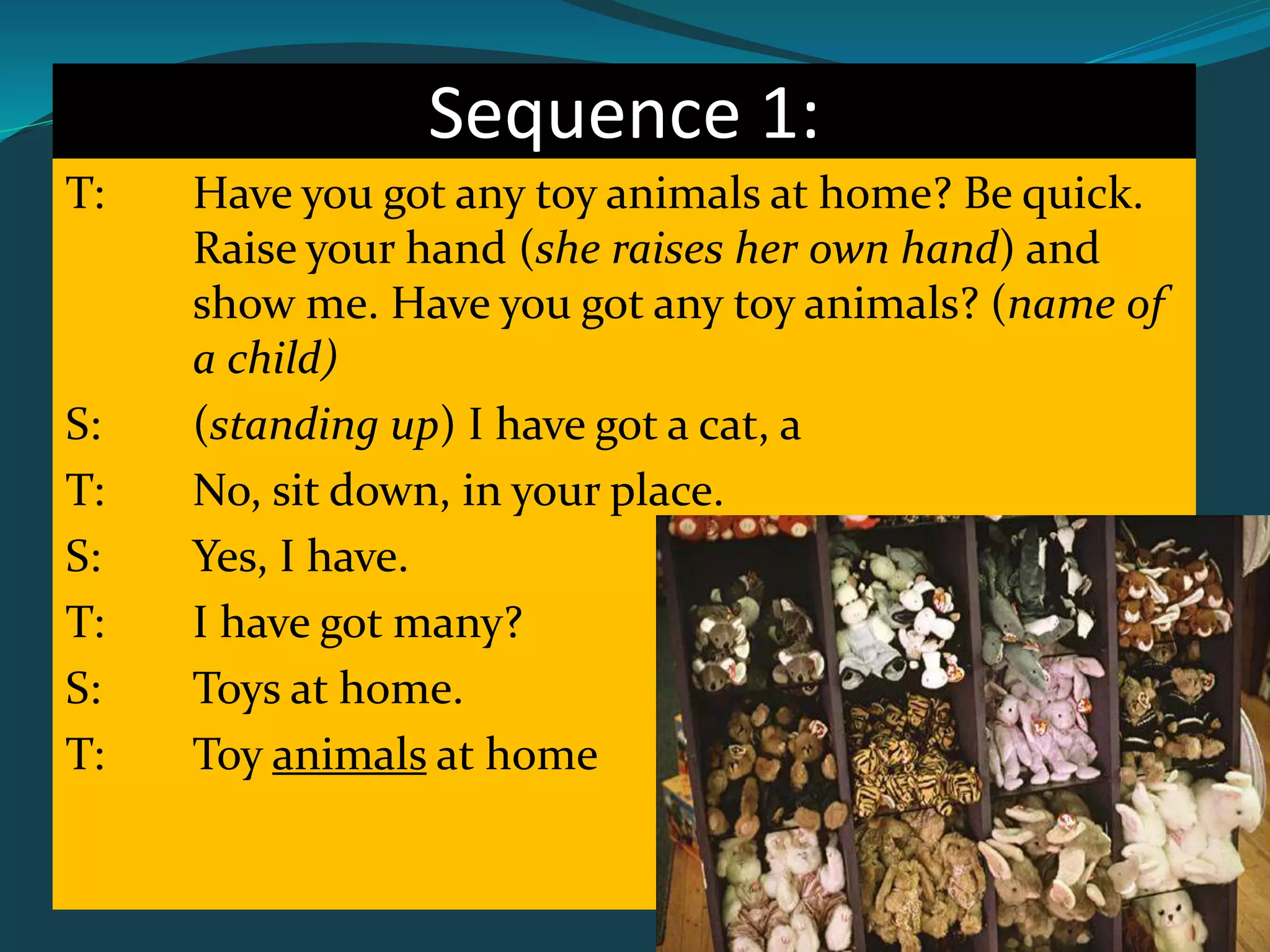 Sequence 1:
T: Have you got any toy animals at home? Be quick.
Raise your hand (she raises her own hand) and
show me. Have you got any toy animals? (name of
a child)
S: (standing up) I have got a cat, a
T: No, sit down, in your place.
S: Yes, I have.
T: I have got many?
S: Toys at home.
T: Toy animals at home
 