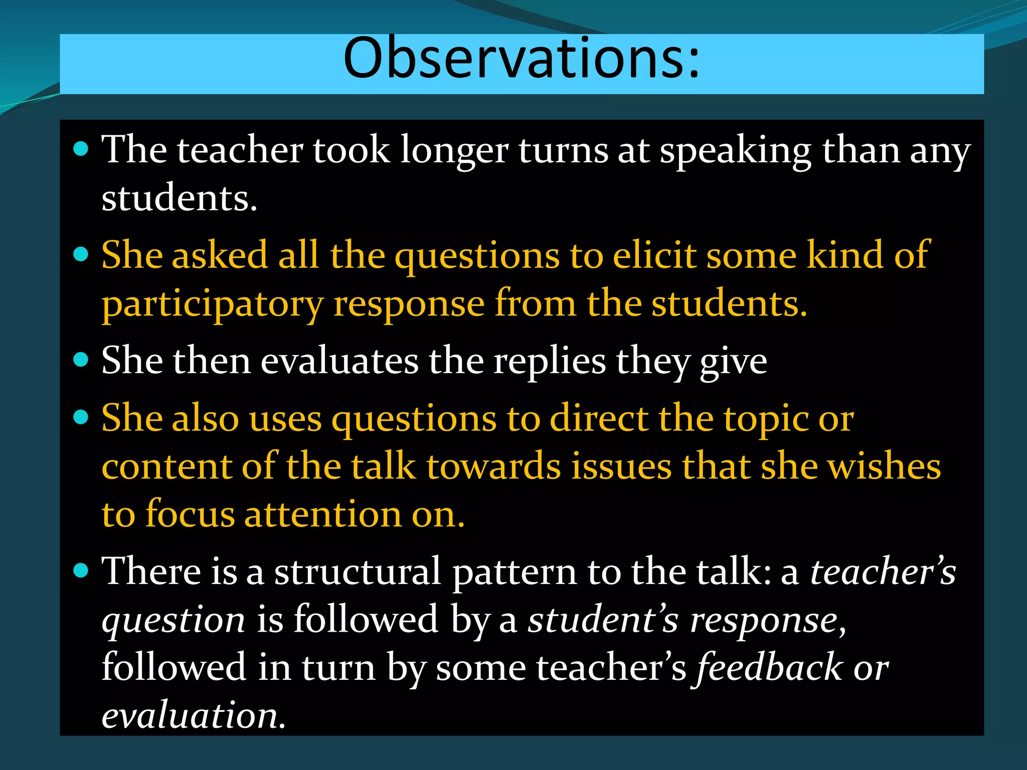 Observations:
 The teacher took longer turns at speaking than any
students.
 She asked all the questions to elicit some kind of
participatory response from the students.
 She then evaluates the replies they give
 She also uses questions to direct the topic or
content of the talk towards issues that she wishes
to focus attention on.
 There is a structural pattern to the talk: a teacher’s
question is followed by a student’s response,
followed in turn by some teacher’s feedback or
evaluation.
 