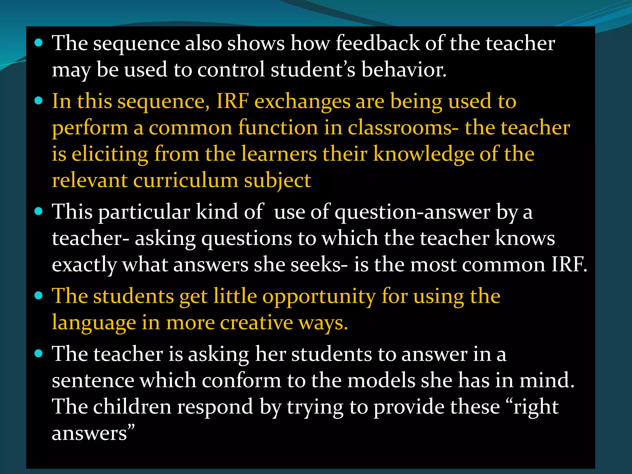 The sequence also shows how feedback of the teacher
may be used to control student’s behavior.
 In this sequence, IRF exchanges are being used to
perform a common function in classrooms- the teacher
is eliciting from the learners their knowledge of the
relevant curriculum subject
 This particular kind of use of question-answer by a
teacher- asking questions to which the teacher knows
exactly what answers she seeks- is the most common IRF.
 The students get little opportunity for using the
language in more creative ways.
 The teacher is asking her students to answer in a
sentence which conform to the models she has in mind.
The children respond by trying to provide these “right
answers”
 