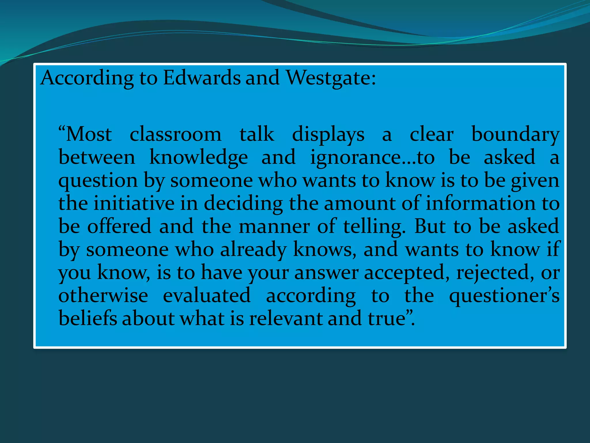 According to Edwards and Westgate:
“Most classroom talk displays a clear boundary
between knowledge and ignorance…to be asked a
question by someone who wants to know is to be given
the initiative in deciding the amount of information to
be offered and the manner of telling. But to be asked
by someone who already knows, and wants to know if
you know, is to have your answer accepted, rejected, or
otherwise evaluated according to the questioner’s
beliefs about what is relevant and true”.
 