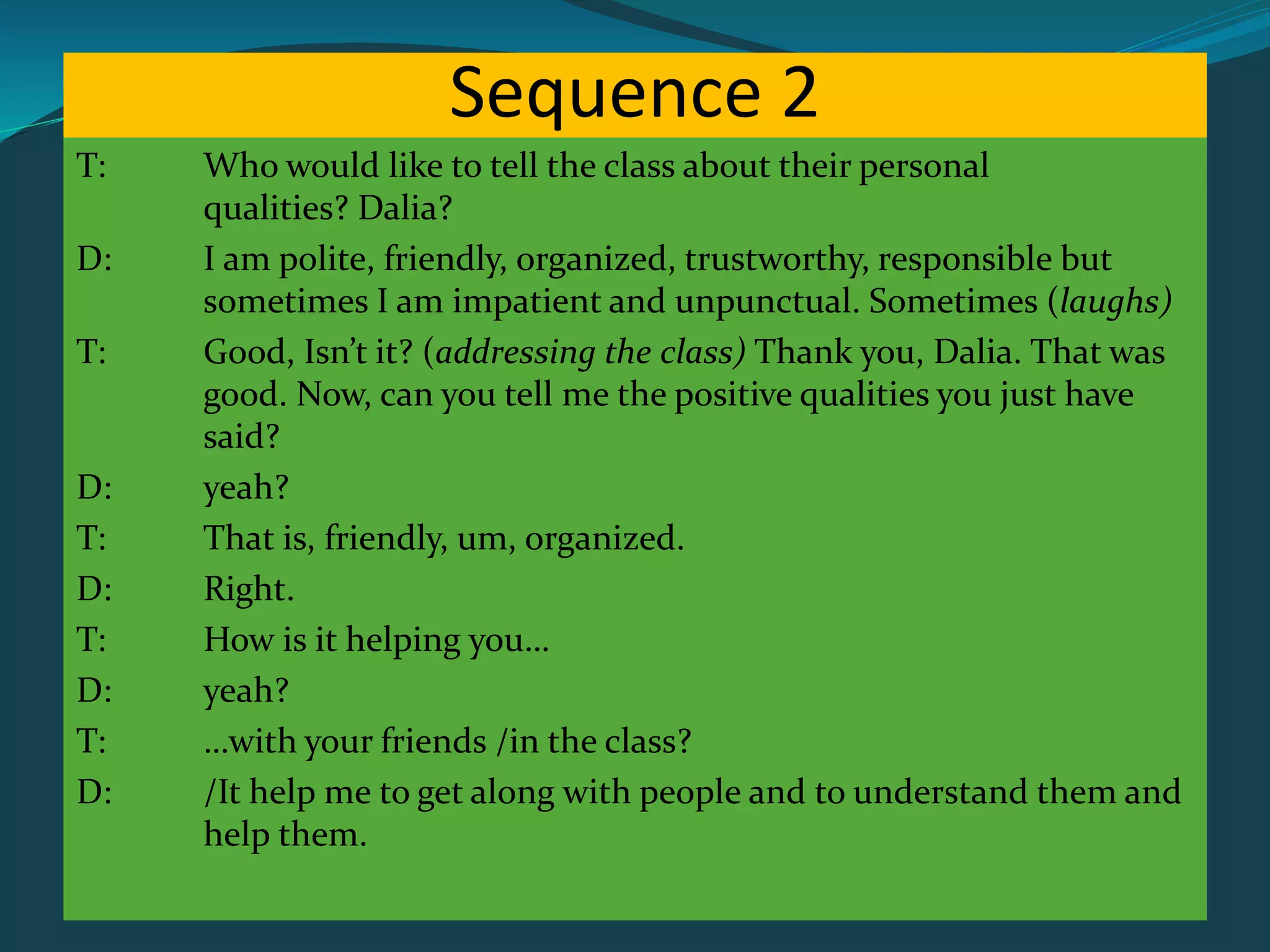 Sequence 2
T: Who would like to tell the class about their personal
qualities? Dalia?
D: I am polite, friendly, organized, trustworthy, responsible but
sometimes I am impatient and unpunctual. Sometimes (laughs)
T: Good, Isn’t it? (addressing the class) Thank you, Dalia. That was
good. Now, can you tell me the positive qualities you just have
said?
D: yeah?
T: That is, friendly, um, organized.
D: Right.
T: How is it helping you…
D: yeah?
T: …with your friends /in the class?
D: /It help me to get along with people and to understand them and
help them.
 