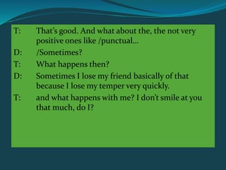 T: That’s good. And what about the, the not very
positive ones like /punctual…
D: /Sometimes?
T: What happens then?
D: Sometimes I lose my friend basically of that
because I lose my temper very quickly.
T: and what happens with me? I don’t smile at you
that much, do I?
 