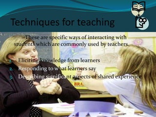 Techniques for teaching
These are specific ways of interacting with
students which are commonly used by teachers.
1. Eliciting knowledge from learners
2. Responding to what learners say
3. Describing significant aspects of shared experience
 